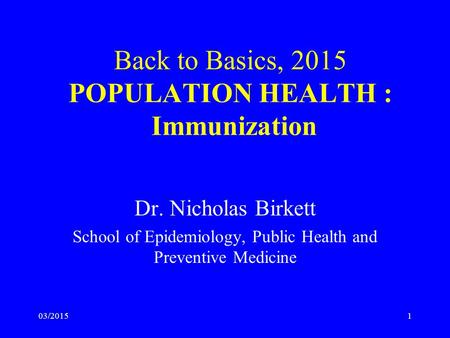 03/2015 Back to Basics, 2015 POPULATION HEALTH : Immunization Dr. Nicholas Birkett School of Epidemiology, Public Health and Preventive Medicine 1.