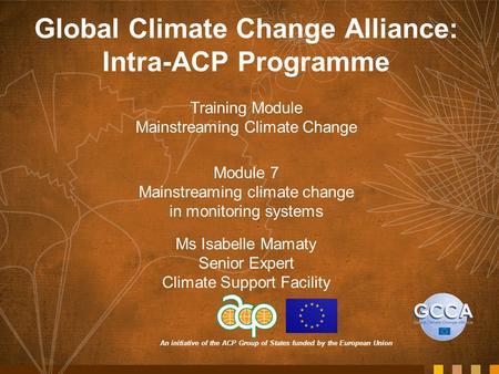 An initiative of the ACP Group of States funded by the European Union Global Climate Change Alliance: Intra-ACP Programme Training Module Mainstreaming.