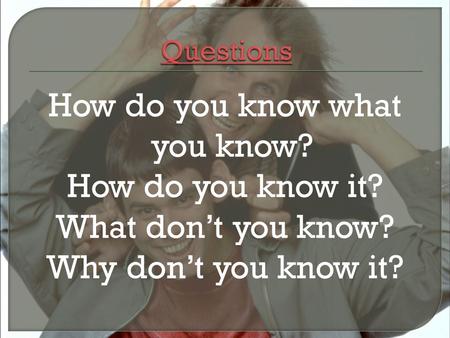 How do you know what you know? How do you know it? What don’t you know? Why don’t you know it?