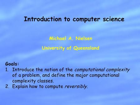 Michael A. Nielsen University of Queensland Introduction to computer science Goals: 1.Introduce the notion of the computational complexity of a problem,