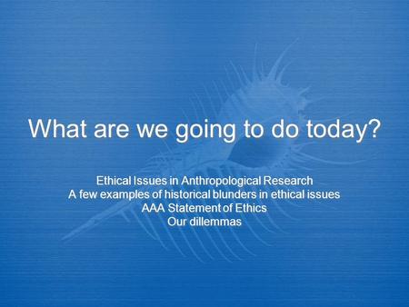 What are we going to do today? Ethical Issues in Anthropological Research A few examples of historical blunders in ethical issues AAA Statement of Ethics.