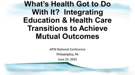 What’s Health Got to Do With It? Integrating Education & Health Care Transitions to Achieve Mutual Outcomes APSE National Conference Philadelphia, PA June.