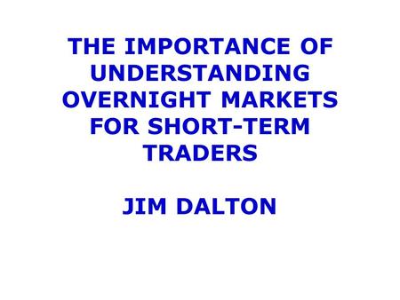 THE IMPORTANCE OF UNDERSTANDING OVERNIGHT MARKETS FOR SHORT-TERM TRADERS JIM DALTON.