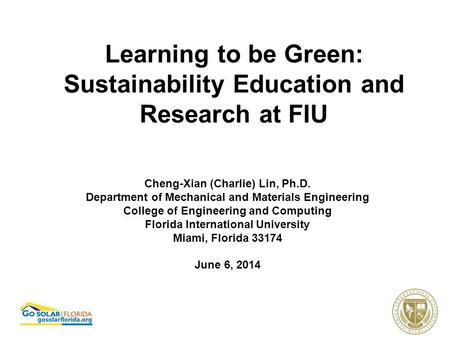 Learning to be Green: Sustainability Education and Research at FIU Cheng-Xian (Charlie) Lin, Ph.D. Department of Mechanical and Materials Engineering College.