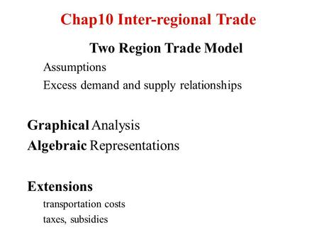 Chap10 Inter-regional Trade Two Region Trade Model Assumptions Excess demand and supply relationships Graphical Analysis Algebraic Representations Extensions.