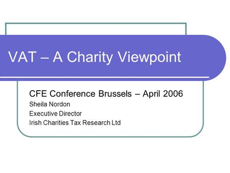 VAT – A Charity Viewpoint CFE Conference Brussels – April 2006 Sheila Nordon Executive Director Irish Charities Tax Research Ltd.