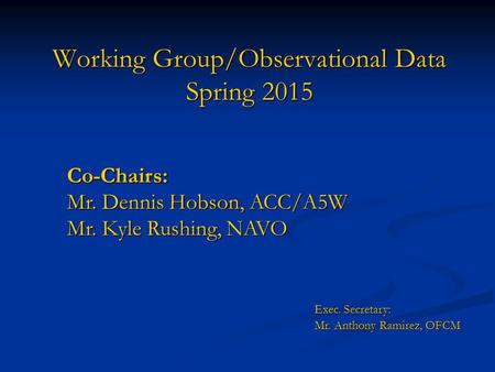 Working Group/Observational Data Spring 2015 Co-Chairs: Mr. Dennis Hobson, ACC/A5W Mr. Kyle Rushing, NAVO Exec. Secretary: Mr. Anthony Ramirez, OFCM Mr.