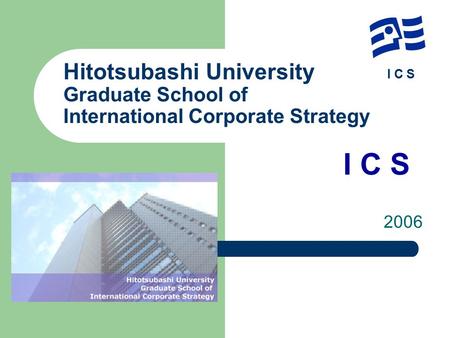 I C S Hitotsubashi University Graduate School of International Corporate Strategy 　　　　　　　　　　　　　　I C S 2006.