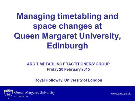 Managing timetabling and space changes at Queen Margaret University, Edinburgh ARC TIMETABLING PRACTITIONERS’ GROUP Friday 20 February 2015 Royal Holloway,