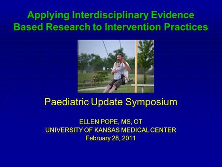 Applying Interdisciplinary Evidence Based Research to Intervention Practices Paediatric Update Symposium ELLEN POPE, MS, OT UNIVERSITY OF KANSAS MEDICAL.