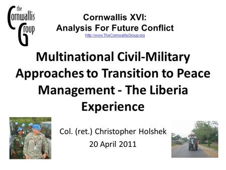 Multinational Civil-Military Approaches to Transition to Peace Management - The Liberia Experience Col. (ret.) Christopher Holshek 20 April 2011 Cornwallis.