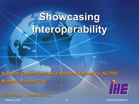 January, 2009What IHE Delivers 1 Showcasing Interoperability National Center for Public Health Informatics (NCPHI) Monthly Partner Call Lori Fourquet e-HealthSign.