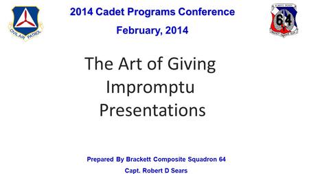 2014 Cadet Programs Conference February, 2014 Prepared By Brackett Composite Squadron 64 Capt. Robert D Sears The Art of Giving Impromptu Presentations.