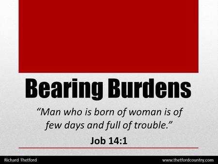 Bearing Burdens “Man who is born of woman is of few days and full of trouble.” Job 14:1 Richard Thetford www.thetfordcountry.com.