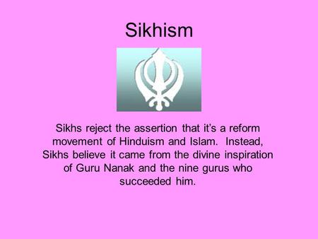 Sikhism Sikhs reject the assertion that it’s a reform movement of Hinduism and Islam. Instead, Sikhs believe it came from the divine inspiration of Guru.