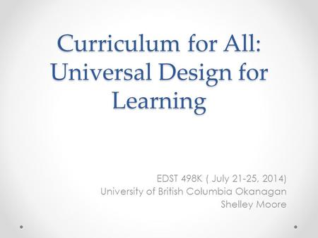 Curriculum for All: Universal Design for Learning EDST 498K ( July 21-25, 2014) University of British Columbia Okanagan Shelley Moore.