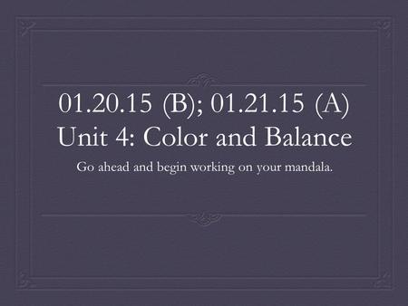 01.20.15 (B); 01.21.15 (A) Unit 4: Color and Balance Go ahead and begin working on your mandala.