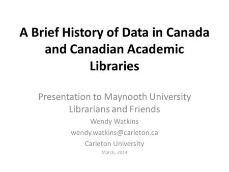 A Brief History of Data in Canada and Canadian Academic Libraries Presentation to Maynooth University Librarians and Friends Wendy Watkins