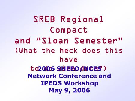 SREB Regional Compact and “Sloan Semester” (What the heck does this have to do with data?) 2006 SHEEO/NCES Network Conference and IPEDS Workshop May 9,