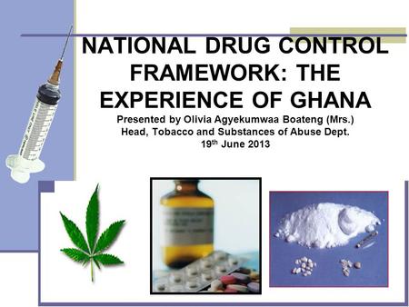 NATIONAL DRUG CONTROL FRAMEWORK: THE EXPERIENCE OF GHANA Presented by Olivia Agyekumwaa Boateng (Mrs.) Head, Tobacco and Substances of Abuse Dept. 19 th.