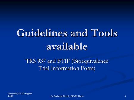 Tanzania, 21-25 August, 2006 Dr. Barbara Sterzik, BfArM, Bonn 1 Guidelines and Tools available TRS 937 and BTIF (Bioequivalence Trial Information Form)