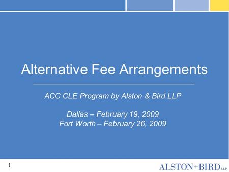 1 Alternative Fee Arrangements ACC CLE Program by Alston & Bird LLP Dallas – February 19, 2009 Fort Worth – February 26, 2009.