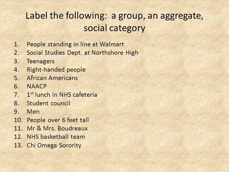 Label the following: a group, an aggregate, social category 1.People standing in line at Walmart 2.Social Studies Dept. at Northshore High 3.Teenagers.