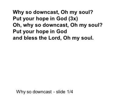 Why so downcast, Oh my soul? Put your hope in God (3x) Oh, why so downcast, Oh my soul? Put your hope in God and bless the Lord, Oh my soul. Why so downcast.