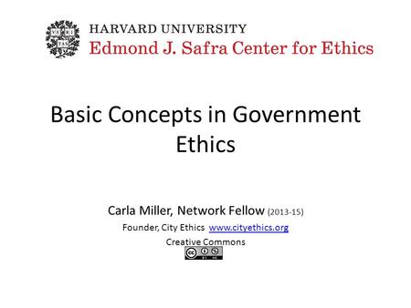 Basic Concepts in Government Ethics Carla Miller, Network Fellow (2013-15) Founder, City Ethics www.cityethics.orgwww.cityethics.org Creative Commons.