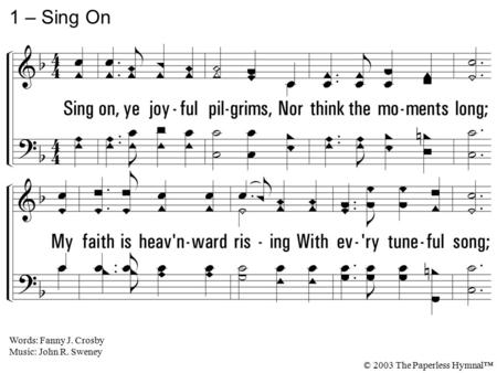 1. Sing on, ye joyful pilgrims, Nor think the moments long; My faith is heavenward rising With every tuneful song; Lo! on the mount of blessing, The glorious.