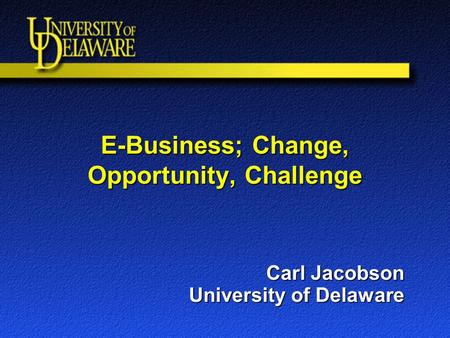 E-Business; Change, Opportunity, Challenge Carl Jacobson University of Delaware.