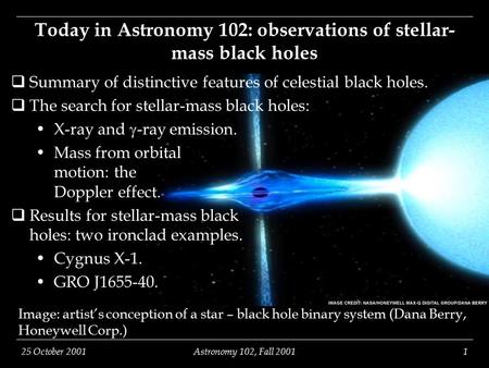 25 October 2001Astronomy 102, Fall 20011 Image: artist’s conception of a star – black hole binary system (Dana Berry, Honeywell Corp.) Today in Astronomy.