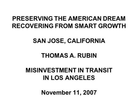 PRESERVING THE AMERICAN DREAM RECOVERING FROM SMART GROWTH SAN JOSE, CALIFORNIA THOMAS A. RUBIN MISINVESTMENT IN TRANSIT IN LOS ANGELES November 11, 2007.