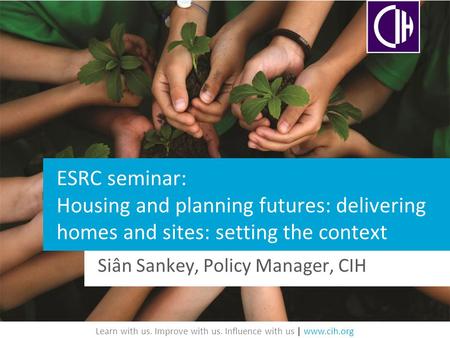 Learn with us. Improve with us. Influence with us | www.cih.org ESRC seminar: Housing and planning futures: delivering homes and sites: setting the context.