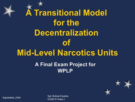 September, 2000 Sgt. Ruben Fuentes NARCS Team 1 A Transitional Model for the Decentralization of Mid-Level Narcotics Units A Final Exam Project for WPLP.