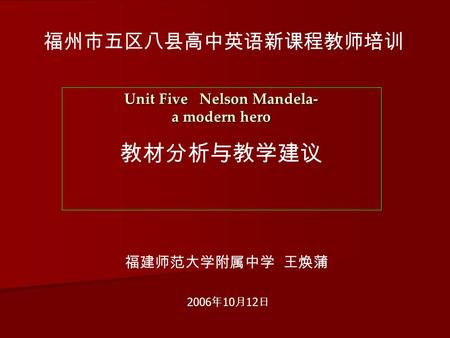 福州市五区八县高中英语新课程教师培训 Unit Five Nelson Mandela- a modern hero 教材分析与教学建议 福建师范大学附属中学 王焕蒲 2006 年 10 月 12 日.