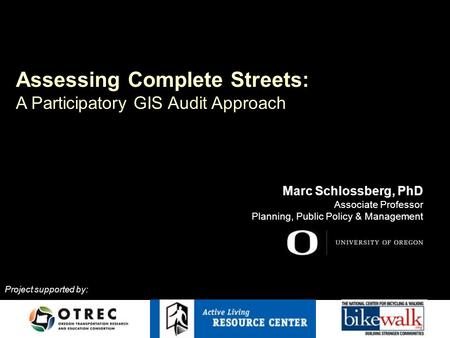 Assessing Complete Streets: A Participatory GIS Audit Approach Marc Schlossberg, PhD Associate Professor Planning, Public Policy & Management Project supported.