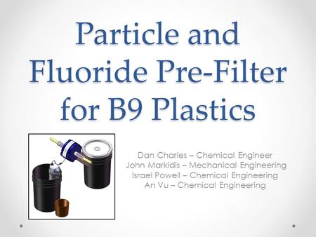 Particle and Fluoride Pre-Filter for B9 Plastics Dan Charles – Chemical Engineer John Markidis – Mechanical Engineering Israel Powell – Chemical Engineering.