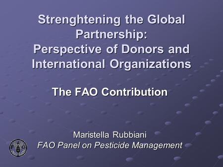 Strenghtening the Global Partnership: Perspective of Donors and International Organizations The FAO Contribution Maristella Rubbiani FAO Panel on Pesticide.