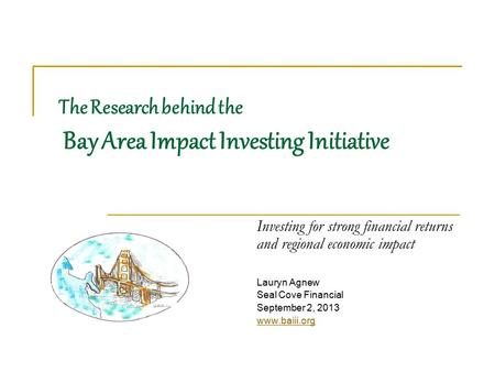 The Research behind the Bay Area Impact Investing Initiative Investing for strong financial returns and regional economic impact Lauryn Agnew Seal Cove.