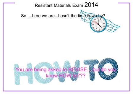 Resistant Materials Exam 2014 So.....here we are...hasn’t the time flown by? You are being asked to REVISE....but do you know HOW to???