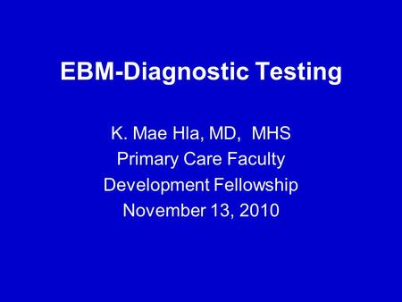 EBM-Diagnostic Testing K. Mae Hla, MD, MHS Primary Care Faculty Development Fellowship November 13, 2010.