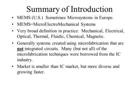 Summary of Introduction MEMS (U.S.) Sometimes Microsystems in Europe. MEMS=MicroElectroMechanical Systems Very broad definition in practice: Mechanical,