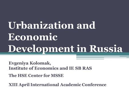 Urbanization and Economic Development in Russia Evgeniya Kolomak, Institute of Economics and IE SB RAS The HSE Center for MSSE XIII April International.