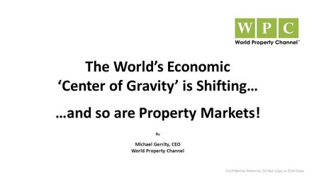 The World’s Economic ‘Center of Gravity’ is Shifting… …and so are Property Markets! By Michael Gerrity, CEO World Property Channel Confidential Material,