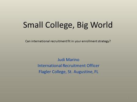 Small College, Big World Can international recruitment fit in your enrollment strategy? Judi Marino International Recruitment Officer Flagler College,