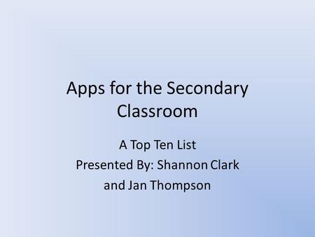 Apps for the Secondary Classroom A Top Ten List Presented By: Shannon Clark and Jan Thompson.