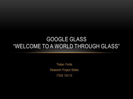 Tristan Fortis Research Project Slides ITMG 100 10 GOOGLE GLASS “WELCOME TO A WORLD THROUGH GLASS”