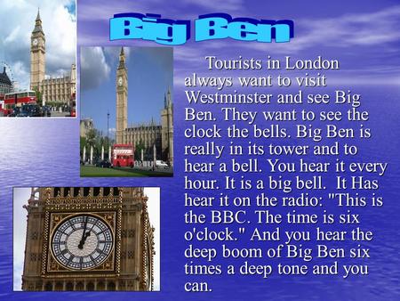 Big Ben Tourists in London always want to visit Westminster and see Big Ben. They want to see the clock the bells. Big Ben is really in its tower and.