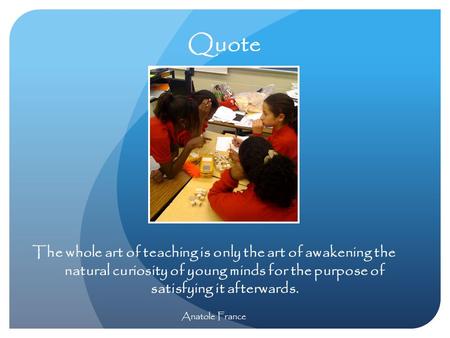 Quote The whole art of teaching is only the art of awakening the natural curiosity of young minds for the purpose of satisfying it afterwards. Anatole.